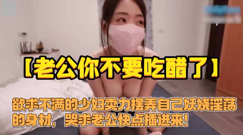 【老公你不要吃醋了！你不是很想插我的小嫩逼吗！求你了快点插进来】欲求不满的少妇卖力摆弄自己妖娆淫荡的身材，哭求老公快点插进来！