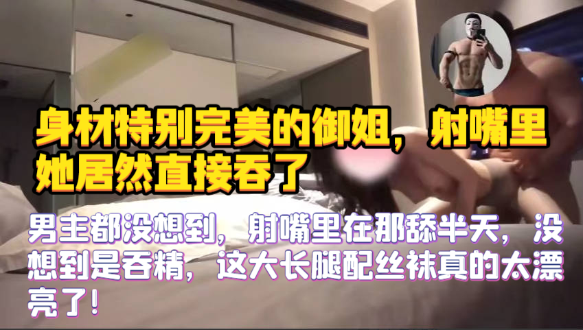 【身材特别完美的御姐，射嘴里她居然直接吞了】男主都没想到，射嘴里在那舔半天，没想到是吞精，这大长腿配丝袜真的太漂亮了！